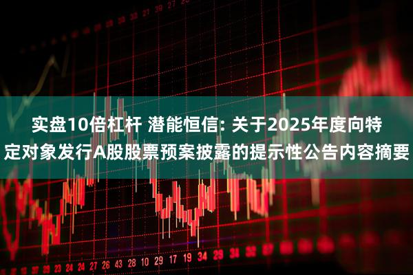 实盘10倍杠杆 潜能恒信: 关于2025年度向特定对象发行A股股票预案披露的提示性公告内容摘要