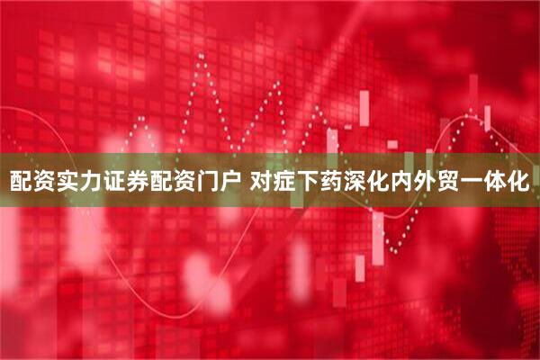 配资实力证券配资门户 对症下药深化内外贸一体化