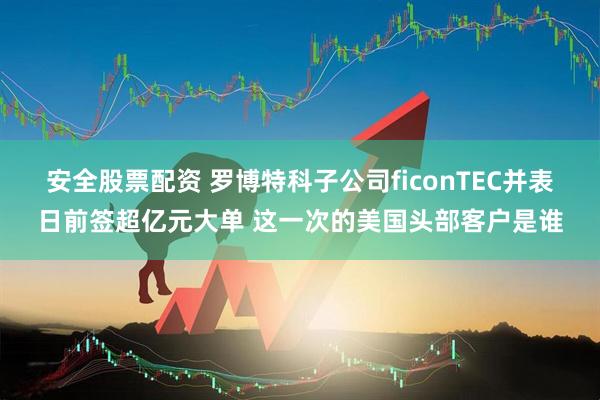 安全股票配资 罗博特科子公司ficonTEC并表日前签超亿元大单 这一次的美国头部客户是谁