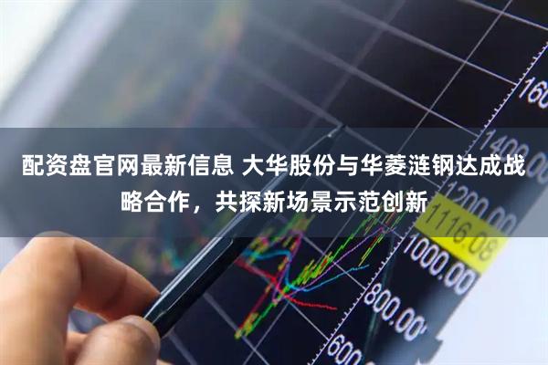 配资盘官网最新信息 大华股份与华菱涟钢达成战略合作，共探新场景示范创新