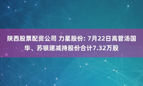 陕西股票配资公司 力星股份: 7月22日高管汤国华、苏银建减持股份合计7.32万股