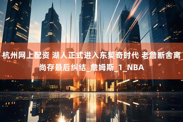 杭州网上配资 湖人正式进入东契奇时代 老詹断舍离尚存最后纠结_詹姆斯_1_NBA