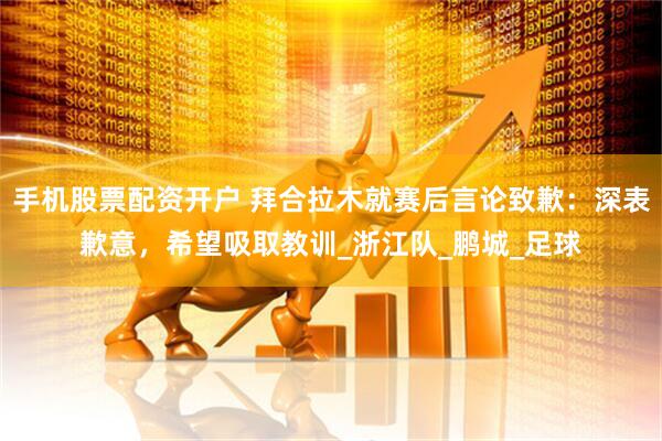 手机股票配资开户 拜合拉木就赛后言论致歉：深表歉意，希望吸取教训_浙江队_鹏城_足球