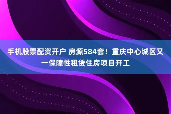 手机股票配资开户 房源584套！重庆中心城区又一保障性租赁住房项目开工