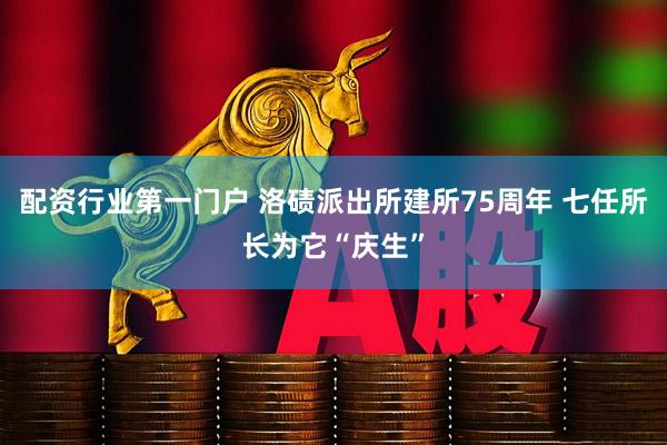 配资行业第一门户 洛碛派出所建所75周年 七任所长为它“庆生”