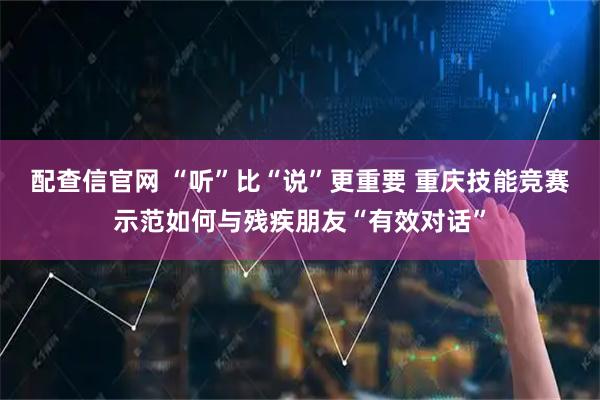 配查信官网 “听”比“说”更重要 重庆技能竞赛示范如何与残疾朋友“有效对话”