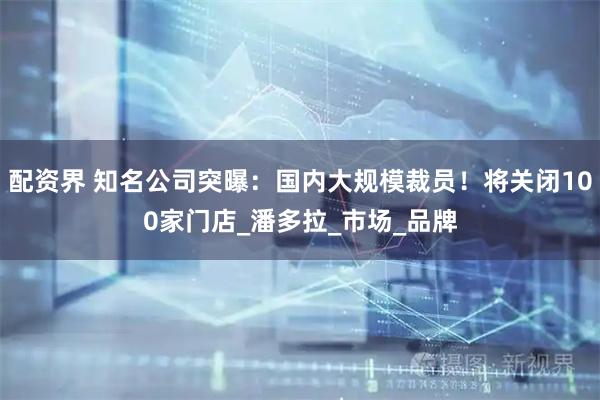 配资界 知名公司突曝：国内大规模裁员！将关闭100家门店_潘多拉_市场_品牌