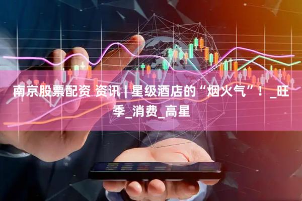 南京股票配资 资讯 | 星级酒店的“烟火气”！_旺季_消费_高星