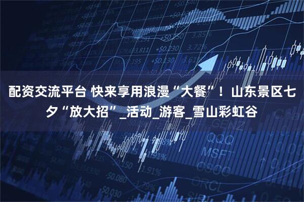 配资交流平台 快来享用浪漫“大餐”！山东景区七夕“放大招”_活动_游客_雪山彩虹谷