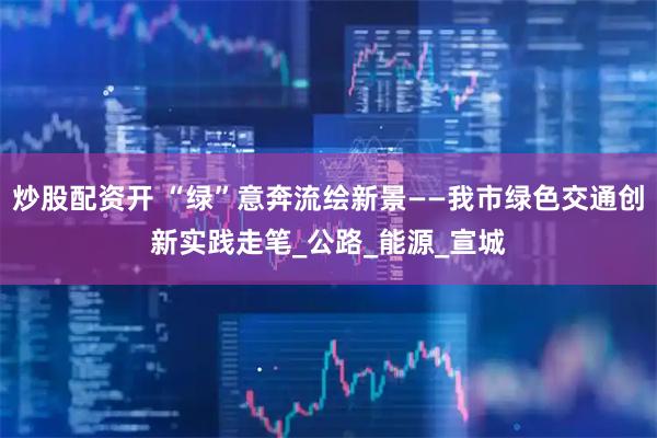 炒股配资开 “绿”意奔流绘新景——我市绿色交通创新实践走笔_公路_能源_宣城
