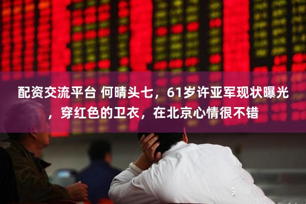 配资交流平台 何晴头七，61岁许亚军现状曝光，穿红色的卫衣，在北京心情很不错