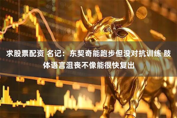 求股票配资 名记：东契奇能跑步但没对抗训练 肢体语言沮丧不像能很快复出